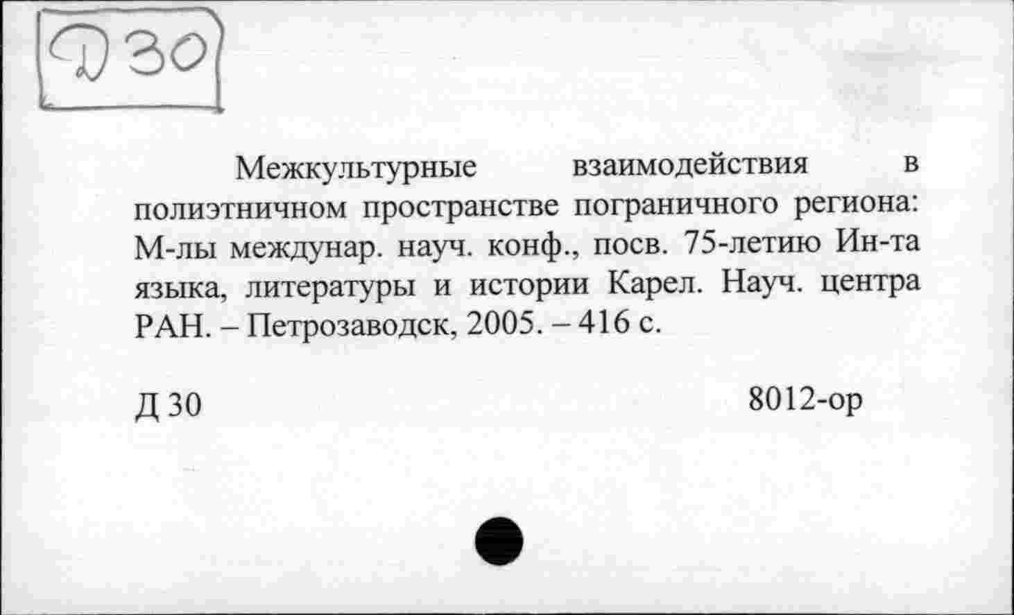 ﻿
Межкультурные взаимодействия в полиэтничном пространстве пограничного региона: М-лы междунар. науч, конф., поев. 75-летию Ин-та языка, литературы и истории Карел. Науч, центра РАН. - Петрозаводск, 2005. - 416 с.
ДЗО
8012-ор